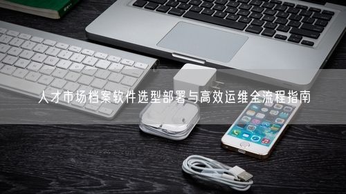 人才市场档案软件选型部署与高效运维全流程指南