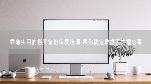 靠谱实用的档案备份恢复培训 帮你搞定数据丢失糟心事