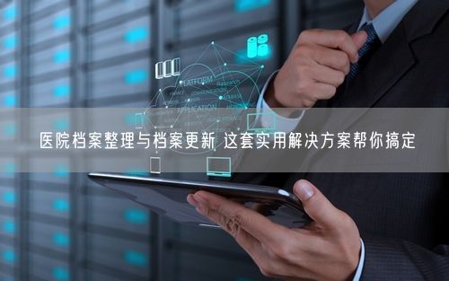 医院档案整理与档案更新 这套实用解决方案帮你搞定