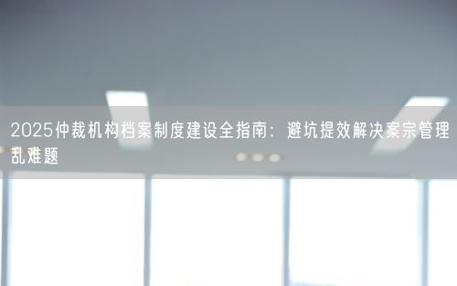 2025仲裁机构档案制度建设全指南：避坑提效解决案宗管理乱难题
