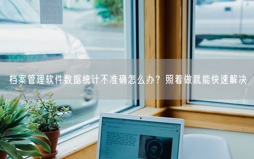 档案管理软件数据统计不准确怎么办？照着做就能快速解决
