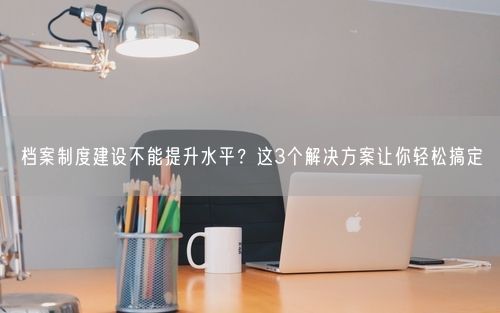 档案制度建设不能提升水平？这3个解决方案让你轻松搞定