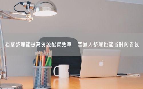 档案整理能提高资源配置效率，普通人整理也能省时间省钱