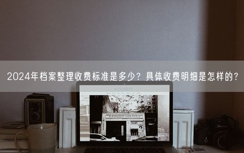 2024年档案整理收费标准是多少？具体收费明细是怎样的？