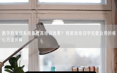 数字档案馆系统能提高培训效果？档案岗培训学完就会用的核心方法拆解