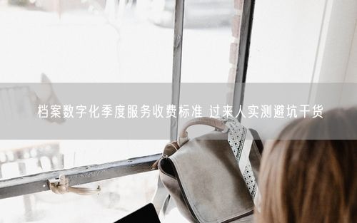 档案数字化季度服务收费标准 过来人实测避坑干货