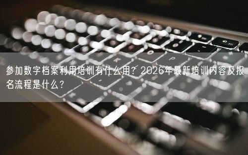 参加数字档案利用培训有什么用？2026年最新培训内容及报名流程是什么？