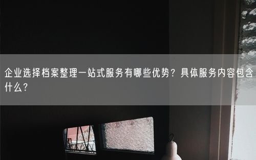 企业选择档案整理一站式服务有哪些优势？具体服务内容包含什么？