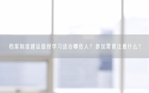 档案制度建设面授学习适合哪些人？参加需要注意什么？