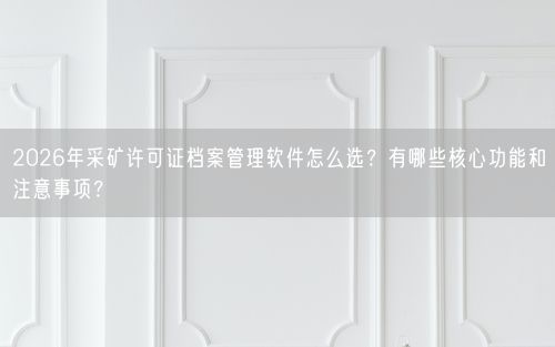 2026年采矿许可证档案管理软件怎么选?有哪些核心功能和注意事项?