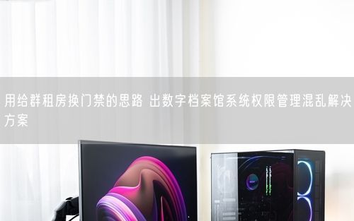 用给群租房换门禁的思路 出数字档案馆系统权限管理混乱解决方案