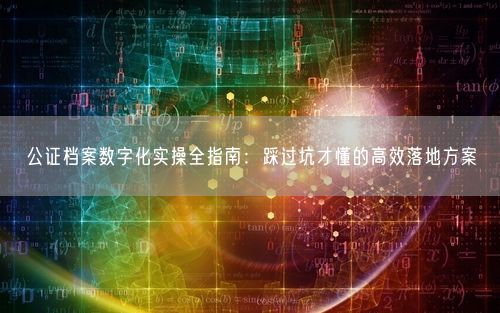 公证档案数字化实操全指南：踩过坑才懂的高效落地方案