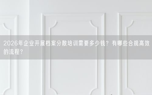 2026年企业开展档案分散培训需要多少钱？有哪些合规高效的流程？
