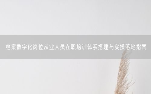 档案数字化岗位从业人员在职培训体系搭建与实操落地指南