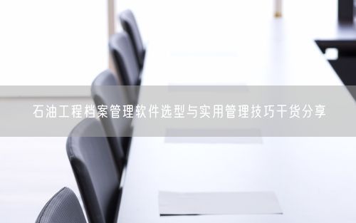 石油工程档案管理软件选型与实用管理技巧干货分享