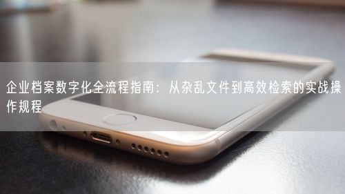 企业档案数字化全流程指南：从杂乱文件到高效检索的实战操作规程