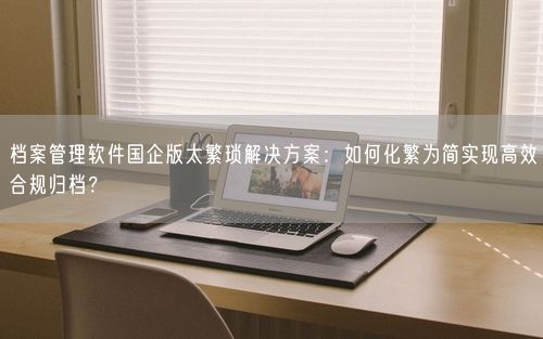 档案管理软件国企版太繁琐解决方案：如何化繁为简实现高效合规归档？