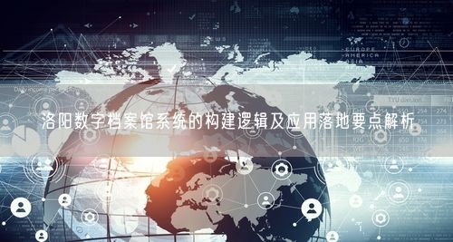 洛阳数字档案馆系统的构建逻辑及应用落地要点解析