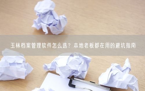 玉林档案管理软件怎么选？本地老板都在用的避坑指南