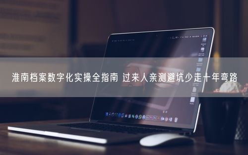 淮南档案数字化实操全指南 过来人亲测避坑少走十年弯路