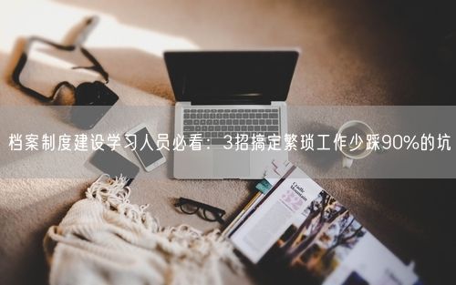 档案制度建设学习人员必看：3招搞定繁琐工作少踩90%的坑