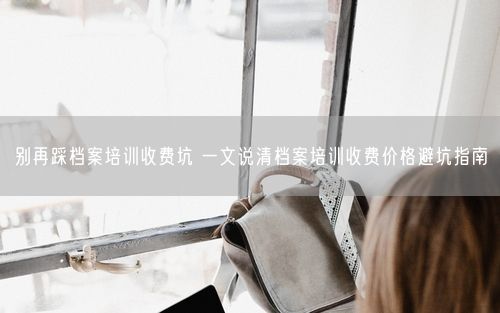别再踩档案培训收费坑 一文说清档案培训收费价格避坑指南