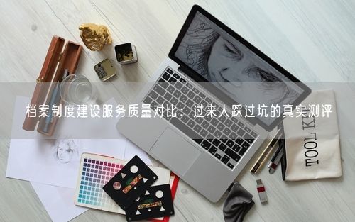 档案制度建设服务质量对比：过来人踩过坑的真实测评