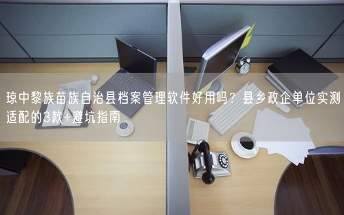 琼中黎族苗族自治县档案管理软件好用吗？县乡政企单位实测适配的3款+避坑指南