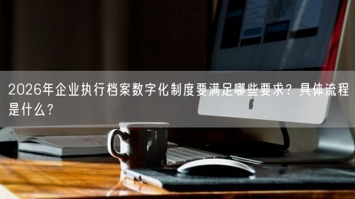 2026年企业执行档案数字化制度要满足哪些要求？具体流程是什么？