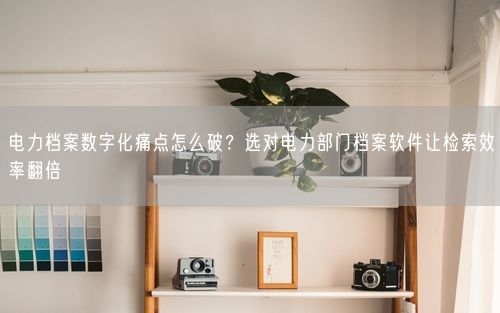 电力档案数字化痛点怎么破？选对电力部门档案软件让检索效率翻倍