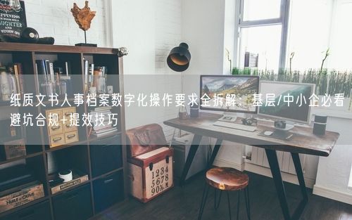 纸质文书人事档案数字化操作要求全拆解：基层/中小企必看避坑合规+提效技巧