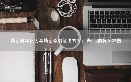 档案数字化人事档案查询解决方案:老HR的摸鱼神器