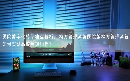 医院数字化转型痛点解析：档案管理系统医院版档案管理系统如何实现高效合规归档？