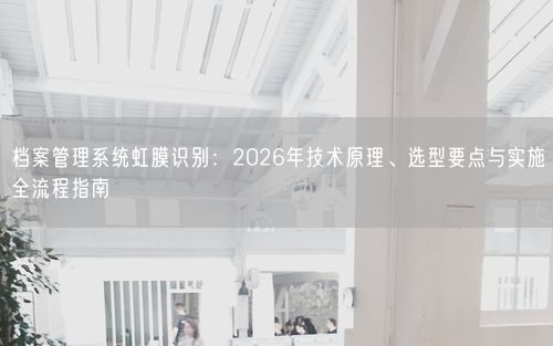 档案管理系统虹膜识别：2026年技术原理、选型要点与实施全流程指南