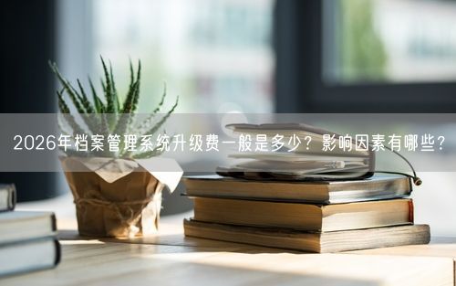 2026年档案管理系统升级费一般是多少？影响因素有哪些？