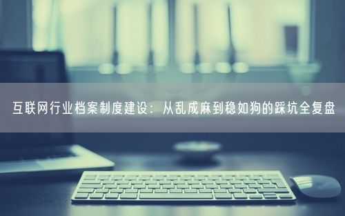 互联网行业档案制度建设：从乱成麻到稳如狗的踩坑全复盘