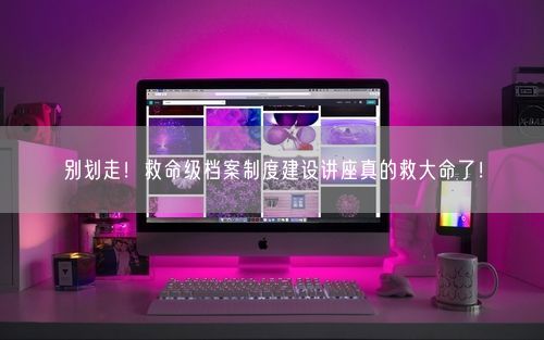 别划走！救命级档案制度建设讲座真的救大命了！