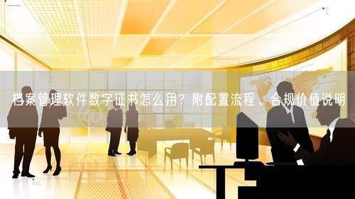 档案管理软件数字证书怎么用？附配置流程、合规价值说明
