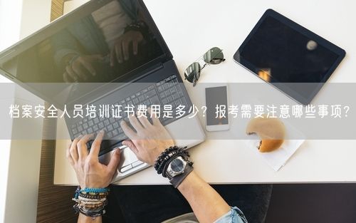 档案安全人员培训证书费用是多少？报考需要注意哪些事项？