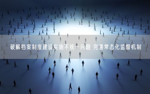 破解档案制度建设实施不统一问题 完善常态化监督机制