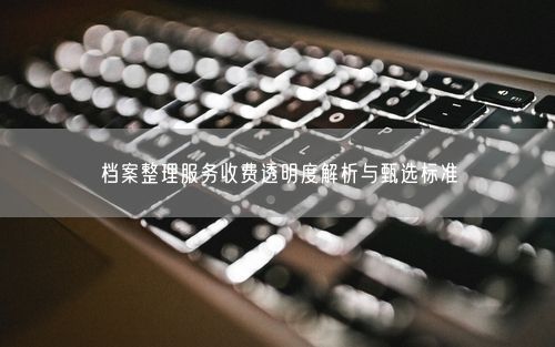 档案整理服务收费透明度解析与甄选标准