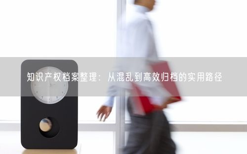 知识产权档案整理：从混乱到高效归档的实用路径