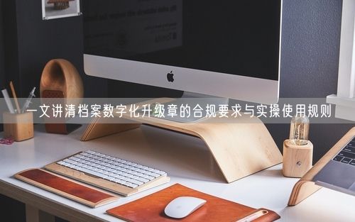 一文讲清档案数字化升级章的合规要求与实操使用规则