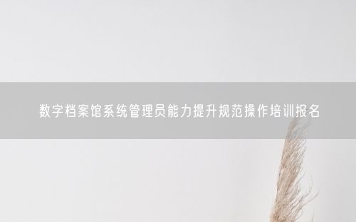 数字档案馆系统管理员能力提升规范操作培训报名