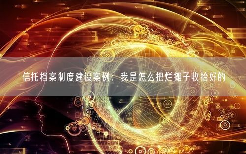 信托档案制度建设案例：我是怎么把烂摊子收拾好的