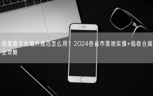 档案数字化地方规范怎么用？2024各省市落地实操+验收合规全攻略