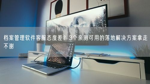 档案管理软件客服态度差？3个亲测可用的落地解决方案拿走不谢