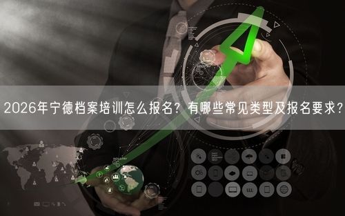 2026年宁德档案培训怎么报名？有哪些常见类型及报名要求？