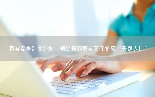 档案流程制度建设：别让你的重要文件变成“失踪人口”