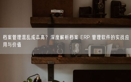 档案管理混乱成本高？深度解析档案 ERP 管理软件的实战应用与价值